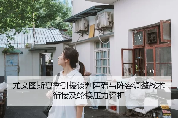 尤文图斯夏季引援谈判障碍与阵容调整战术衔接及轮换压力评析